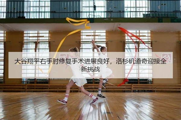 大谷翔平右手肘修复手术进展良好，洛杉矶道奇迎接全新挑战